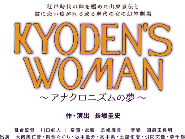 江戸時代の粋を極めた山東京伝と、彼に恋い焦がれる或る現代の女の幻想劇場　KYODEN'S WOMAN ～アナクロニズムの夢～　作・演出：長塚圭史｜舞台監督：川口眞人｜空間・衣装：長峰朝貴｜音響：國府田典明｜出演：大鶴美仁音・岡部たかし・坂本慶介・高木稟・土屋佑壱・引間文佳・李千鶴