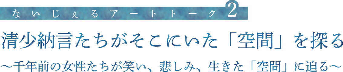 ないじぇるアートトーク２　清少納言たちがそこにいた「空間」を探る　千年前の女性たちが笑い、悲しみ、生きた「空間」に迫る
