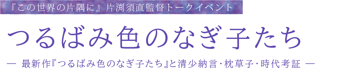 『この世界の片隅に』片渕須直監督トークイベント　つるばみ色のなぎ子たち ― 最新作『つるばみ色のなぎ子たち』と清少納言・枕草子・時代考証 ―